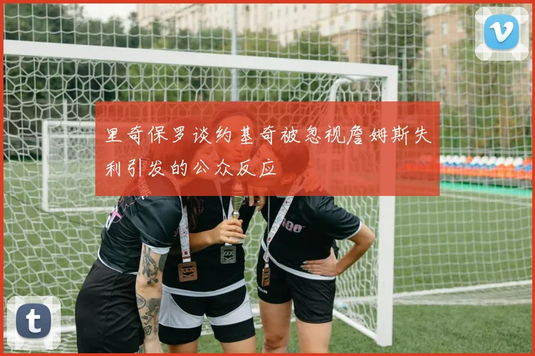 里奇保罗谈约基奇被忽视詹姆斯失利引发的公众反应