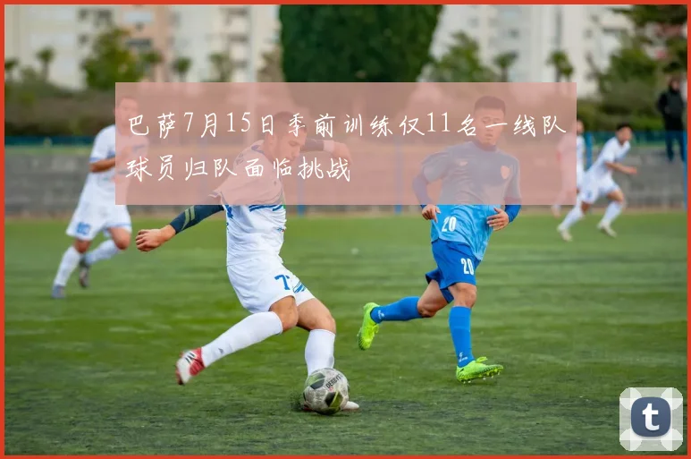 巴萨7月15日季前训练仅11名一线队球员归队面临挑战