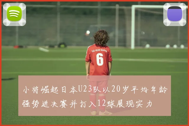 小将崛起日本U23队以20岁平均年龄强势进决赛并打入12球展现实力