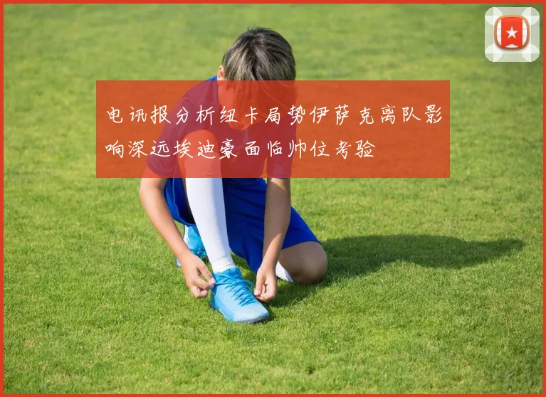 电讯报分析纽卡局势伊萨克离队影响深远埃迪豪面临帅位考验